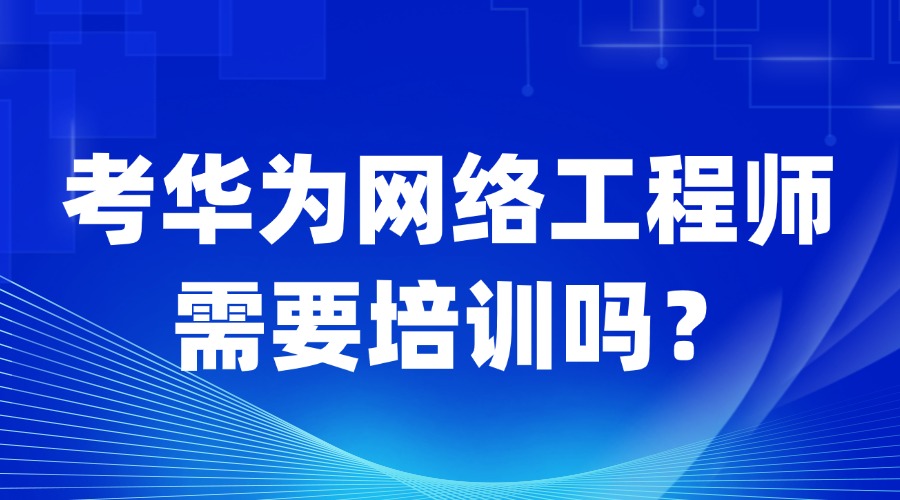 考华为认证网络工程师是否需要培训？